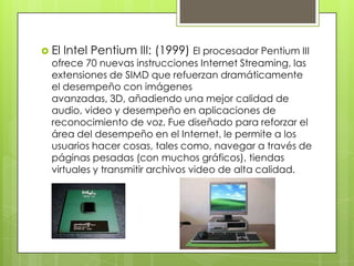  El

Intel Pentium III: (1999) El procesador Pentium III

ofrece 70 nuevas instrucciones Internet Streaming, las
extensiones de SIMD que refuerzan dramáticamente
el desempeño con imágenes
avanzadas, 3D, añadiendo una mejor calidad de
audio, video y desempeño en aplicaciones de
reconocimiento de voz. Fue diseñado para reforzar el
área del desempeño en el Internet, le permite a los
usuarios hacer cosas, tales como, navegar a través de
páginas pesadas (con muchos gráficos), tiendas
virtuales y transmitir archivos video de alta calidad.

 