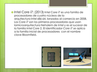  Intel

Core i7: (2013) Intel Core i7 es una familia de

procesadores de cuatro núcleos de la
arquitectura Intel x86-64, lanzados al comercio en 2008.
Los Core i7 son los primeros procesadores que usan
lamicroarquitectura Nehalem de Intel y es el sucesor de
la familia Intel Core 2. El identificador Core i7 se aplica
a la familia inicial de procesadores con el nombre
clave Bloomfield.

 