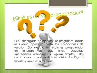 Es el encargado de ejecutar los programas, desde
el sistema operativo hasta las aplicaciones de
usuario; sólo ejecuta instrucciones programadas
en
lenguaje
de
bajo
nivel,
realizando
operaciones aritméticas y lógicas simples, tales
como sumar, restar, multiplicar, dividir, las lógicas
binarias y accesos a memoria.

 
