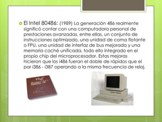  El

Intel 80486: (1989) La generación 486 realmente

significó contar con una computadora personal de
prestaciones avanzadas, entre ellas, un conjunto de
instrucciones optimizado, una unidad de coma flotante
o FPU, una unidad de interfaz de bus mejorada y una
memoria caché unificada, todo ello integrado en el
propio chip del microprocesador. Estas mejoras
hicieron que los i486 fueran el doble de rápidos que el
par i386 - i387 operando a la misma frecuencia de reloj.

 