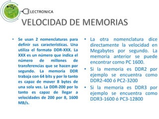 • Se usan 2 nomenclaturas para
definir sus características. Una
utiliza el formato DDR-XXX. La
XXX es un número que indica el
número de millones de
transferencias que se hacen por
segundo. La memoria DDR
trabaja con 64 bits y por lo tanto
es capaz de mover 8 bytes de
una sola vez. La DDR-200 por lo
tanto es capaz de llegar a
velocidades de 200 por 8, 1600
MB/s.
• La otra nomenclatura dice
directamente la velocidad en
Megabytes por segundo. La
memoria anterior se puede
encontrar como PC 1600.
• Si la memoria es DDR2 por
ejemplo se encuentra como
DDR2-400 ó PC2-3200
• Si la memoria es DDR3 por
ejemplo se encuentra como
DDR3-1600 ó PC3-12800
 