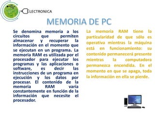 Se denomina memoria a los
circuitos que permiten
almacenar y recuperar la
información en el momento que
se ejecutan en un programa. La
memoria RAM es utilizada por el
procesador para ejecutar los
programas y las aplicaciones o
software, es decir las
instrucciones de un programa en
ejecución y los datos por
procesar. El contenido de la
memoria RAM varía
constantemente en función de la
información que necesite el
procesador.
La memoria RAM tiene la
particularidad de que sólo es
operativa mientras la máquina
está en funcionamiento: su
contenido permanecerá presente
mientras la computadora
permanezca encendida. En el
momento en que se apaga, toda
la información en ella se pierde.
 