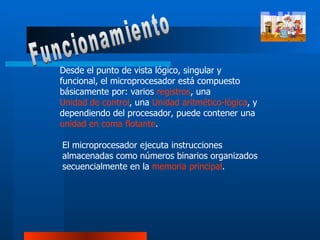 Desde el punto de vista lógico, singular y funcional, el microprocesador está compuesto básicamente por: varios  registros , una  Unidad de control , una  Unidad aritmético-lógica , y dependiendo del procesador, puede contener una  unidad en coma flotante .  El microprocesador ejecuta instrucciones almacenadas como números binarios organizados secuencialmente en la  memoria principal .  Funcionamiento 