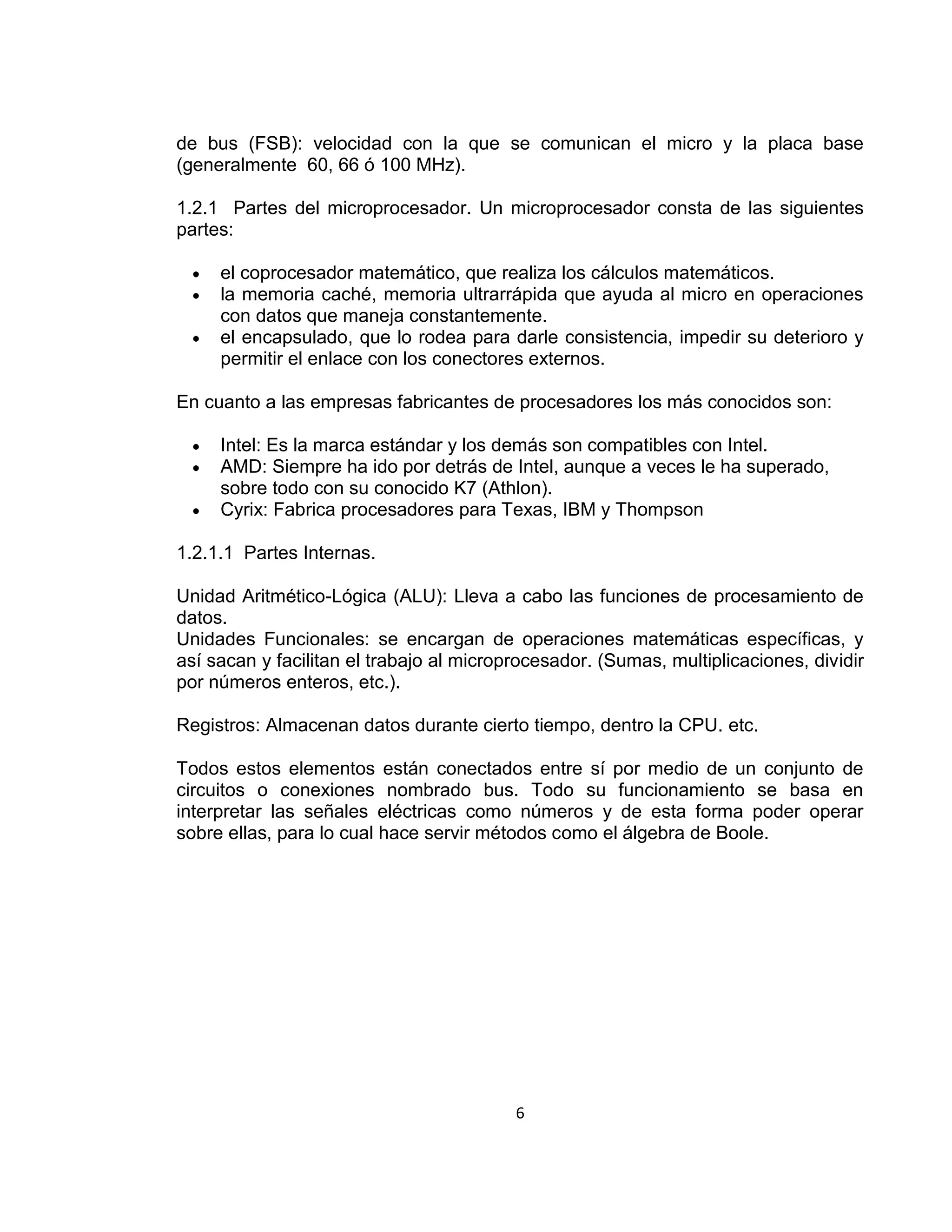 de bus (FSB): velocidad con la que se comunican el micro y la placa base
(generalmente 60, 66 ó 100 MHz).

1.2.1 Partes del microprocesador. Un microprocesador consta de las siguientes
partes:

     el coprocesador matemático, que realiza los cálculos matemáticos.
     la memoria caché, memoria ultrarrápida que ayuda al micro en operaciones
     con datos que maneja constantemente.
     el encapsulado, que lo rodea para darle consistencia, impedir su deterioro y
     permitir el enlace con los conectores externos.

En cuanto a las empresas fabricantes de procesadores los más conocidos son:

     Intel: Es la marca estándar y los demás son compatibles con Intel.
     AMD: Siempre ha ido por detrás de Intel, aunque a veces le ha superado,
     sobre todo con su conocido K7 (Athlon).
     Cyrix: Fabrica procesadores para Texas, IBM y Thompson

1.2.1.1 Partes Internas.

Unidad Aritmético-Lógica (ALU): Lleva a cabo las funciones de procesamiento de
datos.
Unidades Funcionales: se encargan de operaciones matemáticas específicas, y
así sacan y facilitan el trabajo al microprocesador. (Sumas, multiplicaciones, dividir
por números enteros, etc.).

Registros: Almacenan datos durante cierto tiempo, dentro la CPU. etc.

Todos estos elementos están conectados entre sí por medio de un conjunto de
circuitos o conexiones nombrado bus. Todo su funcionamiento se basa en
interpretar las señales eléctricas como números y de esta forma poder operar
sobre ellas, para lo cual hace servir métodos como el álgebra de Boole.




                                          6
 