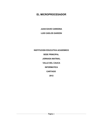 EL MICROPROCESADOR




      JUAN DAVID CARDONA

      LUIS CARLOS GARZON




INSTITUCION EDUCATIVA ACADEMICO

        SEDE PRINCIPAL

       JORNADA MATINAL

       VALLE DEL CAUCA

         INFORMATICA

           CARTAGO

             2012




            Página 1
 