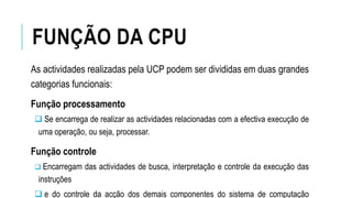 FUNÇÃO DA CPU
As actividades realizadas pela UCP podem ser divididas em duas grandes
categorias funcionais:
Função processamento
 Se encarrega de realizar as actividades relacionadas com a efectiva execução de
uma operação, ou seja, processar.
Função controle
 Encarregam das actividades de busca, interpretação e controle da execução das
instruções
 e do controle da acção dos demais componentes do sistema de computação
 