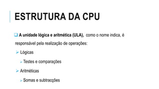 ESTRUTURA DA CPU
 A unidade lógica e aritmética (ULA), como o nome indica, é
responsável pela realização de operações:
 Lógicas
 Testes e comparações
 Aritméticas
 Somas e subtracções
 