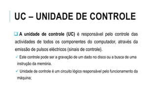UC – UNIDADE DE CONTROLE
 A unidade de controle (UC) é responsável pelo controle das
actividades de todos os componentes do computador, através da
emissão de pulsos eléctricos (sinais de controle).
 Este controle pode ser a gravação de um dado no disco ou a busca de uma
instrução da memória.
 Unidade de controle é um circuito lógico responsável pelo funcionamento da
máquina;
 