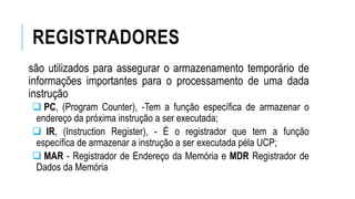 REGISTRADORES
são utilizados para assegurar o armazenamento temporário de
informações importantes para o processamento de uma dada
instrução
 PC, (Program Counter), -Tem a função específica de armazenar o
endereço da próxima instrução a ser executada;
 IR, (Instruction Register), - É o registrador que tem a função
específica de armazenar a instrução a ser executada péla UCP;
 MAR - Registrador de Endereço da Memória e MDR Registrador de
Dados da Memória
 