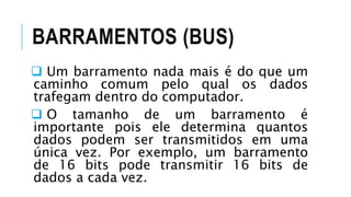 BARRAMENTOS (BUS)
 Um barramento nada mais é do que um
caminho comum pelo qual os dados
trafegam dentro do computador.
 O tamanho de um barramento é
importante pois ele determina quantos
dados podem ser transmitidos em uma
única vez. Por exemplo, um barramento
de 16 bits pode transmitir 16 bits de
dados a cada vez.
 