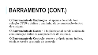 BARRAMENTO (CONT.)
O Barramento de Endereços - é apenas de saída (em
relação CPU) e define o caminho de comunicação dentro
do sistema
O Barramento de Dados - é bidireccional sendo o meio de
comunicação entre os componentes do sistema.
O Barramento de Controlo: como o próprio nome indica,
envia e recebe os sinais de controlo
 
