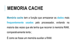 MEMORIA CACHE
Memória cache tem a função que armazenar os dados mais
frequentemente usados pelo processador, evitando na
maioria das vezes que ele tenha que recorrer à memória RAM,
comparativamente lenta ;
É como se fosse um memória auxiliar a RAM.
 