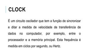 CLOCK
É um circuito oscilador que tem a função de sincronizar
e ditar a medida de velocidade de transferência de
dados no computador, por exemplo, entre o
processador e a memória principal. Esta frequência é
medida em ciclos por segundo, ou Hertz.
 