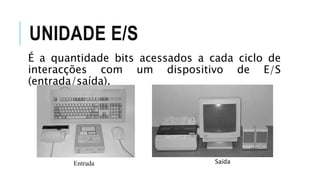 UNIDADE E/S
É a quantidade bits acessados a cada ciclo de
interacções com um dispositivo de E/S
(entrada/saída).
Entrada Saída
 