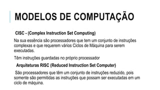 MODELOS DE COMPUTAÇÃO
CISC - (Complex Instruction Set Computing)
Na sua essência são processadores que tem um conjunto de instruções
complexas e que requerem vários Ciclos de Máquina para serem
executadas.
Têm instruções guardadas no próprio processador
Arquiteturas RISC (Reduced Instruction Set Computer)
São processadores que têm um conjunto de instruções reduzido, pois
somente são permitidas as instruções que possam ser executadas em um
ciclo de máquina.
 