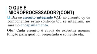 O QUE É
MICROPROCESSADOR?(CONT)
 Diz-se circuito integrado (C.I) ao circuito cujos
componentes estão contidos (ou se integram) no
mesmo encapsulamento.
Obs: Cada circuito é capaz de executar apenas
função para qual foi projectada e somente ela.
 