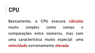 CPU
Basicamente, a CPU executa cálculos
muito simples como somas e
comparações entre números, mas com
uma característica muito especial: uma
velocidade extremamente elevada
 
