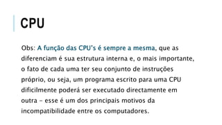 CPU
Obs: A função das CPU’s é sempre a mesma, que as
diferenciam é sua estrutura interna e, o mais importante,
o fato de cada uma ter seu conjunto de instruções
próprio, ou seja, um programa escrito para uma CPU
dificilmente poderá ser executado directamente em
outra - esse é um dos principais motivos da
incompatibilidade entre os computadores.
 