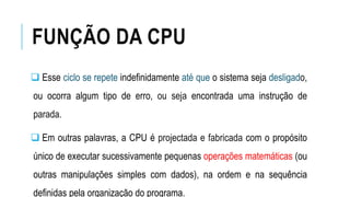 FUNÇÃO DA CPU
 Esse ciclo se repete indefinidamente até que o sistema seja desligado,
ou ocorra algum tipo de erro, ou seja encontrada uma instrução de
parada.
 Em outras palavras, a CPU é projectada e fabricada com o propósito
único de executar sucessivamente pequenas operações matemáticas (ou
outras manipulações simples com dados), na ordem e na sequência
definidas pela organização do programa.
 