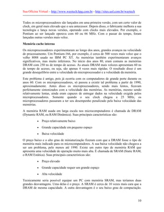 Sua Oficina Virtual – http://www.waytech.hpg.com.br - http://sites.uol.com.br/waytech
--------------------------------------------------------------------------------------------------------------

Todos os microprocessadores são lançados em uma primeira versão, com um certo valor de
clock, em geral mais elevado que o seu antecessor. Depois disso, o fabricante melhora a sua
tecnologia e lança novas versões, operando com clocks mais elevados. Por exemplo, o
Pentium ao ser lançado operava com 60 ou 66 MHz. Com o passar do tempo, foram
lançadas outras versões mais veloz.

Memória cache interna
Os microprocessadores experimentaram ao longo dos anos, grandes avanços na velocidade
de processamento. Um Pentium-166, por exemplo, é cerca de 500 vezes mais veloz que o
velho 8088 usado no IBM PC XT. As memórias também experimentaram avanços
significativos, mas muito inferiores. No início dos anos 80, eram comuns as memórias
DRAM com 250 ns de tempo de acesso. As atuais DRAM mais velozes apresentam 60 ns
de tempo de acesso, ou seja, são apenas 4 vezes mais rápidas. O resultado disso é um
grande desequilíbrio entre a velocidade do microprocessador e a velocidade da memória.
Este problema é antigo, pois já ocorria com os computadores de grande porte durante os
anos 60. Com os microprocessadores, só passou a existir tal problema a partir de 1990,
aproximadamente. Antes disso os microprocessadores, sendo mais lentos, ficavam
perfeitamente sintonizados com a velocidade das memórias. As memórias, mesmo sendo
relativamente lentas, ainda eram capazes de entregar dados na velocidade exigida pelos
microprocessadores. Somente quando o seu clock chegou a 25 MHz, os
microprocessadores passaram a ter seu desempenho penalizado pela baixa velocidade das
memórias.
A memória RAM usada em larga escala nos microcomputadores é chamada de DRAM
(Dynamic RAM, ou RAM Dinâmica). Suas principais características são:
             •   Preço relativamente baixo
             •   Grande capacidade em pequeno espaço
             •   Baixa velocidade
O preço baixo e o alto grau de miniaturização fizeram com que a DRAM fosse o tipo de
memória mais indicado para os microcomputadores. A sua baixa velocidade não chegava a
ser um problema, pelo menos até 1990. Existe um outro tipo de memória RAM que
apresenta uma velocidade de operação muito mais alta. É chamada de SRAM (Static RAM,
o RAM Estática). Suas principais características são:
             •   Preço elevado
             •   Grande capacidade requer um grande espaço
             •   Alta velocidade
Tecnicamente seria possível equipar um PC com memória SRAM, mas teríamos duas
grandes desvantagens. Uma delas é o preço. A SRAM é cerca de 10 vezes mais cara que a
DRAM de mesma capacidade. A outra desvantagem é o seu baixo grau de compactação.



                                                                                                            10
 