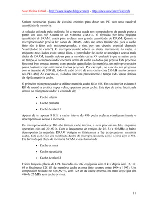 Sua Oficina Virtual – http://www.waytech.hpg.com.br - http://sites.uol.com.br/waytech
--------------------------------------------------------------------------------------------------------------

Seriam necessárias placas de circuito enormes para dotar um PC com uma razoável
quantidade de memória.
A solução utilizada pela indústria foi a mesma usada nos computadores de grande porte a
partir dos anos 60. Chama-se de Memória CACHE. É formada por uma pequena
quantidade de SRAM, usada para acelerar uma grande quantidade de DRAM. Quanto o
microprocessador precisa ler dados da DRAM, estes são antes transferidos para a cache
(isto não é feito pelo microprocessador, e sim, por um circuito especial chamado
"controlador de cache"). O microprocessador obtém os dados diretamente da cache, e
enquanto esses dados estão sendo lidos, o controlador de cache se antecipa e acessa mais
dados da DRAM, transferindo-os para a memória cache. O resultado é que na maior parte
do tempo, o microprocessador encontra dentro da cache os dados que precisa. Este processo
funciona bem porque, mesmo com grandes quantidades de memória, um microprocessador
passa bastante tempo utilizando trechos pequenos. Por exemplo, ao executar um programa
com o tamanho de 200 kB, todo ele cabe dentro de uma cache com 256 kB (muito comum
nos PCs 486). Ao executá-lo, os dados estariam, praticamente o tempo todo, sendo obtidos
da rápida memória cache.
O primeiro microprocessador a utilizar memória cache foi o 486. Em seu interior existem 8
KB de memória estática super veloz, operando como cache. Este tipo de cache, localizada
dentro do microprocessador, é chamada de:
             •   Cache interna
             •   Cache primária
             •   Cache de nível 1
Apesar de ter apenas 8 KB, a cache interna do 486 podia acelerar consideravelmente o
desempenho do acesso à memória.
Os microprocessadores 386 não tinham cache interna, e nem precisavam dela, enquanto
operavam com até 20 MHz. Com o lançamento de versões de 25, 33 e 40 MHz, o baixo
desempenho da memória DRAM obrigou os fabricantes a lhe acrescentarem memória
cache. Esta cache não era localizada dentro do microprocessador, como ocorria com o 486.
Era formada por chips de memória SRAM, e era chamada de:
             •   Cache externa
             •   Cache secundária
             •   Cache de nível 2
Foram lançadas placas de CPU baseadas no 386, equipadas com 8 kB, depois com 16, 32,
64 e finalmente 128 kB de memória cache externa (isto ocorreu entre 1990 e 1993). Um
computador baseado no 386DX-40, com 128 kB de cache externa, era mais veloz que um
486 de 25 MHz sem cache externa.




                                                                                                            11
 