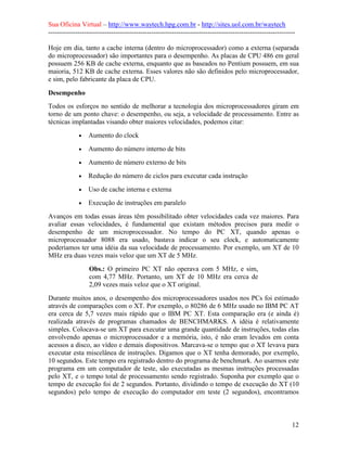 Sua Oficina Virtual – http://www.waytech.hpg.com.br - http://sites.uol.com.br/waytech
--------------------------------------------------------------------------------------------------------------

Hoje em dia, tanto a cache interna (dentro do microprocessador) como a externa (separada
do microprocessador) são importantes para o desempenho. As placas de CPU 486 em geral
possuem 256 KB de cache externa, enquanto que as baseados no Pentium possuem, em sua
maioria, 512 KB de cache externa. Esses valores não são definidos pelo microprocessador,
e sim, pelo fabricante da placa de CPU.

Desempenho
Todos os esforços no sentido de melhorar a tecnologia dos microprocessadores giram em
torno de um ponto chave: o desempenho, ou seja, a velocidade de processamento. Entre as
técnicas implantadas visando obter maiores velocidades, podemos citar:
             •   Aumento do clock
             •   Aumento do número interno de bits
             •   Aumento de número externo de bits
             •   Redução do número de ciclos para executar cada instrução
             •   Uso de cache interna e externa
             •   Execução de instruções em paralelo
Avanços em todas essas áreas têm possibilitado obter velocidades cada vez maiores. Para
avaliar essas velocidades, é fundamental que existam métodos precisos para medir o
desempenho de um microprocessador. No tempo do PC XT, quando apenas o
microprocessador 8088 era usado, bastava indicar o seu clock, e automaticamente
poderíamos ter uma idéia da sua velocidade de processamento. Por exemplo, um XT de 10
MHz era duas vezes mais veloz que um XT de 5 MHz.
                  Obs.: O primeiro PC XT não operava com 5 MHz, e sim,
                  com 4,77 MHz. Portanto, um XT de 10 MHz era cerca de
                  2,09 vezes mais veloz que o XT original.
Durante muitos anos, o desempenho dos microprocessadores usados nos PCs foi estimado
através de comparações com o XT. Por exemplo, o 80286 de 6 MHz usado no IBM PC AT
era cerca de 5,7 vezes mais rápido que o IBM PC XT. Esta comparação era (e ainda é)
realizada através de programas chamados de BENCHMARKS. A idéia é relativamente
simples. Colocava-se um XT para executar uma grande quantidade de instruções, todas elas
envolvendo apenas o microprocessador e a memória, isto, é não eram levados em conta
acessos a disco, ao vídeo e demais dispositivos. Marcava-se o tempo que o XT levava para
executar esta miscelânea de instruções. Digamos que o XT tenha demorado, por exemplo,
10 segundos. Este tempo era registrado dentro do programa de benchmark. Ao usarmos este
programa em um computador de teste, são executadas as mesmas instruções processadas
pelo XT, e o tempo total de processamento sendo registrado. Suponha por exemplo que o
tempo de execução foi de 2 segundos. Portanto, dividindo o tempo de execução do XT (10
segundos) pelo tempo de execução do computador em teste (2 segundos), encontramos



                                                                                                            12
 