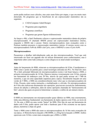 Sua Oficina Virtual – http://www.waytech.hpg.com.br - http://sites.uol.com.br/waytech
--------------------------------------------------------------------------------------------------------------

assim podia realizar esses cálculos, mas estes eram feitos por etapas, o que era muito mais
demorado. Os programas que se beneficiam de um coprocessador matemático são os
seguintes:
             •   CAD (Computer Aided Design)
             •   Programas para engenharia
             •   Programas científicos
             •   Programas que geram figuras tridimensionais
Ao lançar o 486, a Intel finalmente colocou o coprocessador matemático dentro de próprio
microprocessador. O chamado 486DX possui um coprocessador matemático interno,
enquanto o 486SX não o possui. Outros microprocessadores mais avançados como o
Pentium também possuem o coprocessador matemático interno. O mesmo ocorre com os
microprocessadores 5x86 da AMD e da Cyrix, com o AMD-K5 e com o Cyrix 6x86.

Microprocessadores
Passaremos a detalhar individualmente cada um dos microprocessadores. Você que está
interessado em fazer um upgrade não irá utilizar diretamente esses conhecimentos, mas é
importante saber como tudo começou e como chegou-se ao atual estado tecnológico.

8086
Antes do lançamento do 8086, reinavam os microprocessadores de 8 bits. Consideramos o
8086 como o ponto de partida para a atual tecnologia utilizada nos PCs. No final dos anos
70, a Intel, principal fabricante de microprocessadores (como é até hoje) lançou o 8086, o
primeiro microprocessador de 16 bits. Operava interna e externamente com 16 bits, possuía
um barramento de endereços com 20 bits, através do qual podia acessar até 1 MB de
memória, o que era uma capacidade espantosa para a época. Inicialmente lançado em uma
versão de 5 MHz, o 8086 era consideravelmente mais veloz que os microprocessadores de
8 bits. Possuía, entre outras instruções, a multiplicação e a divisão. Os microprocessadores
de 8 bits não realizavam diretamente tais operações, precisavam executá-las indiretamente,
através de adições e subtrações, além de outras operações chamadas de "deslocamentos de
bits", através das quais era possível determinar a metade e o dobro de um número inteiro.

8088
O 8088 era internamente um microprocessador quase idêntico ao 8086, mas externamente,
tinha uma diferença fundamental: seu barramento de dados operava com 8 bits, ao invés de
16. Ou seja, o 8088 era uma versão "júnior" do 8086. Pelo fato de usar um barramento de
dados com 8 bits, podia operar com todo o hardware para 8 bits existente na sua época:
placas, memórias e chips em geral.
Tanto o 8086 como o 8088 não eram os microprocessadores de 16 bits mais avançados de
sua época. A Motorola havia lançado o MC68000, e a Zilog havia lançado o Z8000. Ambos
operavam com 16 bits e eram mais avançados que o 8086 e o 8088.


                                                                                                            14
 
