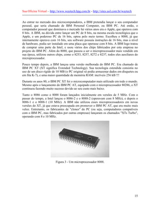 Sua Oficina Virtual – http://www.waytech.hpg.com.br - http://sites.uol.com.br/waytech
--------------------------------------------------------------------------------------------------------------

Ao entrar no mercado dos microcomputadores, a IBM pretendia lançar o seu computador
pessoal, que seria chamado de IBM Personal Computer, ou IBM PC. Até então, o
computador pessoal que dominava o mercado há vários anos era o Apple, que operava com
8 bits. A IBM, na dúvida entre lançar um PC de 8 bits, na mesma escala tecnológica que o
Apple, e um poderoso PC de 16 bits, optou pelo meio termo. Escolheu o 8088, já que
internamente operava com 16 bits, seu software possuía instruções de 16 bits, mas a nível
de hardware, podia ser instalado em uma placa que operasse com 8 bits. A IBM logo tratou
de comprar uma parte da Intel, e usou vários dos chips fabricados por esta empresa no
projeto do IBM PC. Além do 8088, que passou a ser o microprocessador mais vendido em
sua época, utilizou outros chips, como o 8253, 8257, 8272 e 8237, todos eles auxiliares do
microprocessador.
Pouco tempo depois, a IBM lançou uma versão melhorada do IBM PC. Era chamado de
IBM PC XT (XT significa Extended Technology). Sua tecnologia estendida consistia no
uso de um disco rígido de 10 MB (o PC original só podia armazenar dados em disquetes ou
em fita K-7), e uma maior quantidade de memória RAM: incríveis 256 kB !!!
Durante os anos 80, o IBM PC XT foi o microcomputador mais utilizado em todo o mundo.
Mesmo após o lançamento do IBM PC AT, equipado com o microprocessador 80286, o XT
continuou fazendo muito sucesso devido ao seu custo mais baixo.
Tanto o 8086 como o 8088 foram lançados inicialmente em versões de 5 MHz. Com o
passar do tempo, a Intel lançou o 8086-2 e o 8088-2 (operavam com 8 MHz), e depois o
8086-1 e o 8088-1 (10 MHz). A IBM não utilizou esses microprocessadores em novas
versões do XT, já que estava preocupada em promover o IBM PC AT, que era muito mais
veloz. Entretanto, os fabricantes de "clones" do PC (ou seja, computadores compatíveis
com o IBM PC, mas fabricados por outras empresas) lançaram os chamados "XTs Turbo",
operando com 8 e 10 MHz.




                                Figura 3 - Um microprocessador 8088.




                                                                                                            15
 
