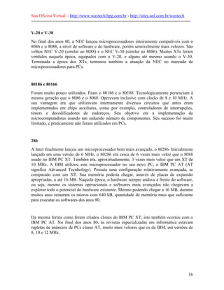 Sua Oficina Virtual – http://www.waytech.hpg.com.br - http://sites.uol.com.br/waytech
--------------------------------------------------------------------------------------------------------------

V-20 e V-30
No final dos anos 80, a NEC lançou microprocessadores inteiramente compatíveis com o
8086 e o 8088, a nível de software e de hardware, porém sensivelmente mais velozes. São
velhos NEC V-20 (similar ao 8088) e o NEC V-30 (similar ao 8086). Muitos XTs foram
vendidos naquela época, equipados com o V-20, e alguns até mesmo usando o V-30.
Terminada a época dos XTs, terminou também a atuação da NEC no mercado de
microprocessadores para PCs.


80186 e 80166
Foram muito pouco utilizados. Eram o 80186 e o 80188. Tecnologicamente pertenciam à
mesma geração que o 8086 e o 8088. Operavam inclusive com clocks de 8 e 10 MHz. A
sua vantagem era que utilizavam internamente diversos circuitos que antes eram
implementados em chips auxiliares, como por exemplo, controladores de interrupções,
timers e decodificadores de endereços. Seu objetivo era a implementação de
microcomputadores usando um reduzido número de componentes. Seu sucesso foi muito
limitado, e praticamente não foram utilizados em PCs.


286
A Intel finalmente lançou um microprocessador bem mais avançado, o 80286. Inicialmente
lançado em uma versão de 6 MHz, o 80286 era cerca de 6 vezes mais veloz que o 8088
usado no IBM PC XT. Também era, aproximadamente, 3 vezes mais veloz que um XT de
10 MHz. A IBM utilizou este microprocessador no seu novo PC, o IBM PC AT (AT
significa Advanced Tecnhology). Possuía uma configuração relativamente avançada, se
comparado com um XT. Sua memória poderia chegar, através de placas de expansão
apropriadas, a até 16 MB. Naquela época, o hardware sempre andava à frente do software,
ou seja, mesmo os sistemas operacionais e softwares mais avançados não chegavam a
explorar todo o potencial do hardware existente. Mesmo podendo chegar a 16 MB, durante
muitos anos reinaram os micros com 640 kB, quantidade de memória mais que suficiente
para executar os softwares dos anos 80.


Da mesma forma como foram criados clones do IBM PC XT, isto também ocorreu com o
IBM PC AT. No final dos anos 80, as revistas especializadas em informática estavam
repletas de anúncios de PCs classe AT, muito mais velozes que os da IBM, em versões de
8, 10 e 12 MHz.




                                                                                                            16
 