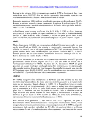 Sua Oficina Virtual – http://www.waytech.hpg.com.br - http://sites.uol.com.br/waytech
--------------------------------------------------------------------------------------------------------------

Em sua versão inicial, o 80486 operava com um clock de 25 MHz. Era cerca de duas vezes
mais rápido que o 386DX-25. Em seu interior, apresentava duas grandes inovações: um
coprocessador matemático interno, e 8 kB de memória cache interna.
Em muitos aspectos, o 80486 pode ser considerado como uma versão moderna do 386DX.
Executa as mesmas instruções, possui barramentos de dados e de endereços com 32 bits,
características comuns a todos os microprocessadores da família 486, o que inclui o 486SX,
486DX2, 486SX2 e 486DX4.
A Intel lançou posteriormente versões de 33 e de 50 MHz. A AMD e a Cyrix lançaram
tempos depois os seus próprios microprocessadores 486. Entre eles, o Am486DX-40 (40
MHz) e o Cx486DX-40 (40 MHz). Entretanto, a estória não parou por aí. Tanto a Intel
como a AMD e a Cyrix continuaram a lançar vários tipos de 486, como veremos a seguir.

486SX
Muitos dizem que o 486SX foi um erro cometido pela Intel. Este microprocessador era uma
versão simplificada do 80486: não possuía o coprocessador matemático interno. Seu
objetivo era competir com os microprocessadores Am386DX-40, que estavam fazendo um
grande sucesso. Assim como o 80486 original (que passou a chamar-se 486DX), o 486SX
também possui 8 kB de cache interna e barramentos de dados e endereços com 32 bits.
Estava disponível nas versões de 25 e 33 MHz.
Um usuário interessado em acrescentar um coprocessador matemático ao 486SX poderia
perfeitamente fazê-lo. Bastava adquirir um 487SX, que para todos os efeitos, era o
"coprocessador aritmético" do 486SX. As placas de CPU baseadas no 486SX em geral
possuíam um soquete pronto para a instalação deste chip. Entretanto, este tipo de instalação
não era nada vantajosa do ponto de vista financeiro. Era mais barato adquirir uma placa de
CPU equipada com o 486DX. O 486SX tanto foi considerado um erro, que os concorrentes
da Intel (AMD e Cyrix) não lançaram microprocessadores equivalentes.

486DX2
O 486DX2 inaugurou uma característica de hardware que está presente até hoje nos
modernos microprocessadores. Há muito tempo os microprocessadores já evoluíam muito
mais que as memórias. Quando chegou o 486DX-50, o desequilíbrio tornou-se muito
crítico. Apesar de ser tecnologicamente viável, seguro e estável um microprocessador
operar internamente a 50 MHz, era muito difícil, com a tecnologia da época (1992), uma
placa de CPU funcionar com uma freqüência tão elevada. Tanto as memórias como os
chips auxiliares não podiam suportar de forma segura o funcionamento a 50 MHz. O
resultado é que as placas de CPU baseadas no 486DX-50 eram muito problemáticas,
apresentando até mesmo menor confiabilidade que as de 33 MHz.
Para resolver esses problemas, a Intel utilizou dois clocks separados, um para o
funcionamento interno do microprocessador, e outro para o funcionamento externo. Todas
as operações eram realizadas internamente comandadas por um clock de 50 MHz, enquanto
externamente tudo ocorria à velocidade de 25 MHz. Isto resolveu todos os problemas
decorrentes da elevada velocidade externa ao microprocessador, e curiosamente não causou


                                                                                                            19
 