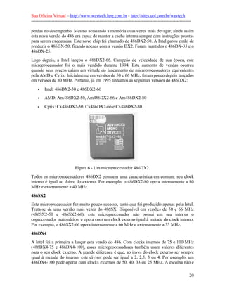 Sua Oficina Virtual – http://www.waytech.hpg.com.br - http://sites.uol.com.br/waytech
--------------------------------------------------------------------------------------------------------------

perdas no desempenho. Mesmo acessando a memória duas vezes mais devagar, ainda assim
esta nova versão do 486 era capaz de manter a cache interna sempre com instruções prontas
para serem executadas. Este novo chip foi chamado de 486DX2-50. A Intel parou então de
produzir o 486DX-50, ficando apenas com a versão DX2. Foram mantidos o 486DX-33 e o
486DX-25.
Logo depois, a Intel lançou o 486DX2-66. Campeão de velocidade de sua época, este
microprocessador foi o mais vendido durante 1994. Este aumento de vendas ocorreu
quando seus preços caíam em virtude do lançamento de microprocessadores equivalentes
pela AMD e Cyrix. Inicialmente em versões de 50 e 66 MHz, foram pouco depois lançados
em versões de 80 MHz. Portanto, já em 1995 tínhamos as seguintes versões do 486DX2:
    •    Intel: 486DX2-50 e 486DX2-66
    •    AMD: Am486DX2-50, Am486DX2-66 e Am486DX2-80
    •    Cyrix: Cx486DX2-50, Cx486DX2-66 e Cx486DX2-80




                              Figura 6 - Um microprocessador 486DX2.
Todos os microprocessadores 486DX2 possuem uma característica em comum: seu clock
interno é igual ao dobro do externo. Por exemplo, o 486DX2-80 opera internamente a 80
MHz e externamente a 40 MHz.

486SX2
Este microprocessador fez muito pouco sucesso, tanto que foi produzido apenas pela Intel.
Trata-se de uma versão mais veloz do 486SX. Disponível em versões de 50 e 66 MHz
(486SX2-50 e 486SX2-66), este microprocessador não possui em seu interior o
coprocessador matemático, e opera com um clock externo igual à metade do clock interno.
Por exemplo, o 486SX2-66 opera internamente a 66 MHz e externamente a 33 MHz.

486DX4
A Intel foi a primeira a lançar esta versão do 486. Com clocks internos de 75 e 100 MHz
(486DX4-75 e 486DX4-100), esses microprocessadores também usam valores diferentes
para o seu clock externo. A grande diferença é que, ao invés do clock externo ser sempre
igual à metade do interno, este divisor pode ser igual a 2, 2,5, 3 ou 4. Por exemplo, um
486DX4-100 pode operar com clocks externos de 50, 40, 33 ou 25 MHz. A escolha não é

                                                                                                            20
 