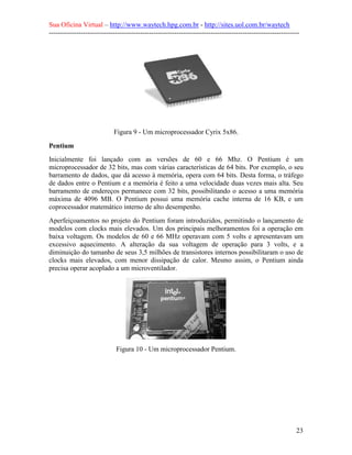 Sua Oficina Virtual – http://www.waytech.hpg.com.br - http://sites.uol.com.br/waytech
--------------------------------------------------------------------------------------------------------------




                            Figura 9 - Um microprocessador Cyrix 5x86.

Pentium
Inicialmente foi lançado com as versões de 60 e 66 Mhz. O Pentium é um
microprocessador de 32 bits, mas com várias características de 64 bits. Por exemplo, o seu
barramento de dados, que dá acesso à memória, opera com 64 bits. Desta forma, o tráfego
de dados entre o Pentium e a memória é feito a uma velocidade duas vezes mais alta. Seu
barramento de endereços permanece com 32 bits, possibilitando o acesso a uma memória
máxima de 4096 MB. O Pentium possui uma memória cache interna de 16 KB, e um
coprocessador matemático interno de alto desempenho.
Aperfeiçoamentos no projeto do Pentium foram introduzidos, permitindo o lançamento de
modelos com clocks mais elevados. Um dos principais melhoramentos foi a operação em
baixa voltagem. Os modelos de 60 e 66 MHz operavam com 5 volts e apresentavam um
excessivo aquecimento. A alteração da sua voltagem de operação para 3 volts, e a
diminuição do tamanho de seus 3,5 milhões de transistores internos possibilitaram o uso de
clocks mais elevados, com menor dissipação de calor. Mesmo assim, o Pentium ainda
precisa operar acoplado a um microventilador.




                             Figura 10 - Um microprocessador Pentium.




                                                                                                            23
 