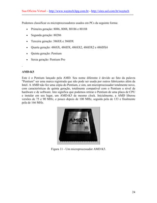 Sua Oficina Virtual – http://www.waytech.hpg.com.br - http://sites.uol.com.br/waytech
--------------------------------------------------------------------------------------------------------------

Podemos classificar os microprocessadores usados em PCs da seguinte forma:
    •    Primeira geração: 8086, 8088, 80186 e 80188
    •    Segunda geração: 80286
    •    Terceira geração: 386SX e 386DX
    •    Quarta geração: 486SX, 486DX, 486SX2, 486DX2 e 486DX4
    •    Quinta geração: Pentium
    •    Sexta geração: Pentium Pro
.

AMD-K5
Este é o Pentium lançado pela AMD. Seu nome diferente é devido ao fato da palavra
"Pentium" ser uma marca registrada que não pode ser usada por outros fabricantes além da
Intel. A AMD não fez uma cópia do Pentium, e sim, um microprocessador totalmente novo,
com características de quinta geração, totalmente compatível com o Pentium a nível de
hardware e de software. Isto significa que podemos retirar o Pentium de uma placa de CPU
e instalar em seu lugar, um AMD-K5 de mesmo clock. Inicialmente, a AMD liberou
versões de 75 e 90 MHz, e pouco depois de 100 MHz, seguida pela de 133 e finalmente
pela de 166 MHz.




                            Figura 11 - Um microprocessador AMD K5.




                                                                                                            24
 