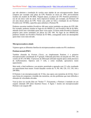 Sua Oficina Virtual – http://www.waytech.hpg.com.br - http://sites.uol.com.br/waytech
--------------------------------------------------------------------------------------------------------------

que não admitem a instalação de versões mais rápidas de um microprocessador. Quem
comprou por exemplo uma placa de CPU Pentium no início de 1995, provavelmente
recebeu um modelo de 90 MHz. Naquela época, as placas de CPU Pentium permitiam o
uso de um único valor de clock. Seria impossível instalar, por exemplo, um Pentium-150
em uma dessas placas de CPU. Neste caso, pode ser feita a instalação de um Pentium
Overdrive de 150 MHz, específico para substituir o Pentium-90.
Podemos encontrar também Overdrives 486 para serem instalados em placas de CPU 486.
Por exemplo, podemos instalar no lugar de um 486DX-33, um Overdrive 486 de 66 MHz,
obtendo assim uma velocidade quase duas vezes maior. Existem ainda Overdrives Pentium
próprios para serem instalados em placas de CPU 486. No lugar de um 486DX2-66,
podemos instalar um Overdrive Pentium de 83 MHz, conseguindo assim um desempenho
quase duas vezes mais elevado.



Microprocessadores atuais
Vejamos agora as diferentes famílias de microprocessadores usadas nos PCs modernos:

Pentium normal (P54C)
Também chamado de Pentium Classic, ou simplesmente Pentium, é o primeiro
microprocessador considerado de 5a geração. Fabricado pela Intel, foi lançado em 1993, nas
versões de 60 e 66 MHz. O processo de fabricação utilizado naquela época ainda precisava
de melhoramentos. Operava com 5 volts, e como resultado, apresentava muito
aquecimento.
Mais tarde, a Intel melhorou o seu projeto, permitindo a operação com 3,5 volts, resultando
em aquecimento bem menor. Foram lançadas versões de 75, 90, 100, 120, 133, 150, 166 e
200 MHz.
O Pentuim é um microprocessador de 32 bits, mas opera com memórias de 64 bits. Esta é
uma forma de compensar a lentidão das memórias, um dos problemas que mais dificulta a
obtenção de velocidades elevadas.
Você já deve ter ouvido falar em "Socket 7". Fisicamente, o Pentium é instalado em um
soquete chamado ZIP (Zero Insertion Force). A figura 1 mostra um microprocessador
Pentium e um soquete ZIF.




                                                                                                            26
 
