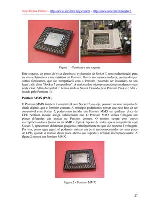 Sua Oficina Virtual – http://www.waytech.hpg.com.br - http://sites.uol.com.br/waytech
--------------------------------------------------------------------------------------------------------------




                                   Figura 1 - Pentium e seu soquete
Este soquete, do ponto de vista eletrônico, é chamado de Socket 7, uma padronização para
os sinais eletrônicos característicos do Pentium. Outros microprocessadores, produzidos por
outros fabricantes, que são compatíveis com o Pentium (podendo ser instalados no seu
lugar), são ditos "Socket 7 compatibles". A maioria dos microprocessadores modernos recai
neste caso. Além do Socket 7, temos ainda o Socket 8 (usado pelo Pentium Pro), e o Slot 1
(usado pelo Pentium II).

Pentium MMX (P55C)
O Pentium MMX também é compatível com Socket 7, ou seja, possui o mesmo conjunto de
sinais digitais que o Pentium comum. A princípio poderíamos pensar que pelo fato de ser
compatível com Socket 7, poderíamos instalar um Pentium MMX em qualquer placa de
CPU Pentium, mesmo antiga. Infelizmente não. O Pentium MMX utiliza voltagens um
pouco diferentes das usadas no Pentium comum. O mesmo ocorre com outros
microprocessadores (como os da AMD e Cyrix). Apesar de todos serem compatíveis com
Socket 7, apresentam diferenças pequenas, principalmente no que diz respeito à voltagem.
Por isto, como regra geral, só podemos instalar um certo microprocessador em uma placa
de CPU, quando o manual desta placa afirma que suporta o referido microprocessador. A
figura 2 mostra um Pentium MMX.




                                        Figura 2 - Pentium MMX



                                                                                                            27
 