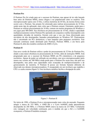 Sua Oficina Virtual – http://www.waytech.hpg.com.br - http://sites.uol.com.br/waytech
--------------------------------------------------------------------------------------------------------------

Pentium Pro
O Pentium Pro foi criado para ser o sucessor do Pentium, mas apesar de ter sido lançado
bem antes do Pentium MMX, nunca chegou a ser popularizado entre os usuários. Este
microprocessador opera com 32 bits, e utiliza memórias de 64 bits, da mesma forma como
ocorre com o Pentium. Seu projeto foi otimizado para realizar processamento de 32 bits,
sendo neste tipo de aplicação, mais veloz que o Pentium comum. Entretanto, perde para o
Pentium ao realizar processamento de 16 bits, comum em muitos programas do Windows e
nos jogos para MS-DOS. Sua eficiência em processamento de 16 bits, aliada à capacidade
multiprocessamento (vários Pentium Pro operando em conjunto) e melhor desempenho com
quantidades elevadas de memória, fizeram com que o seu uso fosse direcionado para
servidores de alto desempenho, baseados principalmente no Windows NT. Praticamente
não é encontrado em PCs domésticos, e nem naqueles para pequenos escritórios. Este
mercado continuou sendo dominado pelo Pentium, Pentium MMX, e em breve pelo
Pentium II, além dos modelos similares da AMD e Cyrix.

Pentium II
Esta nova versão do Pentium utiliza o poder de processamento de 32 bits do Pentium Pro,
aliado a uma maior eficiência no processamento de 16 bits, além de instruções MMX. Está
programado para ser o sucessor do Pentium MMX em PCs domésticos e de pequenos
escritórios. Apesar de poder ser utilizado em servidores, este novo microprocessador (pelo
menos nas versões até 300 MHz) ainda perde para o Pentium Pro nesta área, não pelo seu
desempenho, mas pelas suas capacidades mais avançadas de multiprocessamento e de
gerenciamento de memória. O Pentium II possui um formato bastante diferente do
observado nos demais microprocessadores. É encapsulado em um invólucro que engloba a
CPU e a cache externa (figura 3). Este invólucro metálico facilita a dissipação de calor.




                                           Figura 3 - Pentium II
No início de 1998, o Pentium II era o microprocessador mais veloz do mercado. Enquanto
atingia a marca de 333 MHz, o AMD K6 e o Cyrix 6x86MX ainda apresentavam
desempenho de 266 MHz, e o Pentium MMX estava na marca de 233 MHz. Certamente
esta vantagem em velocidade continuará, pois à medida em que o K6 e o 6x86MX
avançarem, o Pentium II também avançará.



                                                                                                            28
 