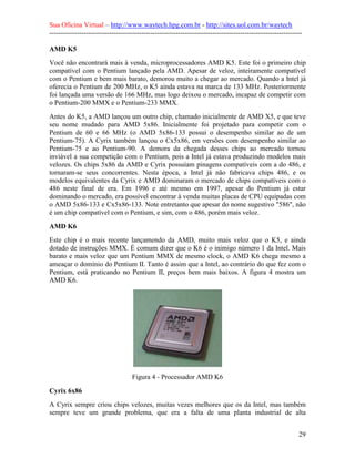 Sua Oficina Virtual – http://www.waytech.hpg.com.br - http://sites.uol.com.br/waytech
--------------------------------------------------------------------------------------------------------------

AMD K5
Você não encontrará mais à venda, microprocessadores AMD K5. Este foi o primeiro chip
compatível com o Pentium lançado pela AMD. Apesar de veloz, inteiramente compatível
com o Pentium e bem mais barato, demorou muito a chegar ao mercado. Quando a Intel já
oferecia o Pentium de 200 MHz, o K5 ainda estava na marca de 133 MHz. Posteriormente
foi lançada uma versão de 166 MHz, mas logo deixou o mercado, incapaz de competir com
o Pentium-200 MMX e o Pentium-233 MMX.
Antes do K5, a AMD lançou um outro chip, chamado inicialmente de AMD X5, e que teve
seu nome mudado para AMD 5x86. Inicialmente foi projetado para competir com o
Pentium de 60 e 66 MHz (o AMD 5x86-133 possui o desempenho similar ao de um
Pentium-75). A Cyrix também lançou o Cx5x86, em versões com desempenho similar ao
Pentium-75 e ao Pentium-90. A demora da chegada desses chips ao mercado tornou
inviável a sua competição com o Pentium, pois a Intel já estava produzindo modelos mais
velozes. Os chips 5x86 da AMD e Cyrix possuíam pinagens compatíveis com a do 486, e
tornaram-se seus concorrentes. Nesta época, a Intel já não fabricava chips 486, e os
modelos equivalentes da Cyrix e AMD dominaram o mercado de chips compatíveis com o
486 neste final de era. Em 1996 e até mesmo em 1997, apesar do Pentium já estar
dominando o mercado, era possível encontrar à venda muitas placas de CPU equipadas com
o AMD 5x86-133 e Cx5x86-133. Note entretanto que apesar do nome sugestivo "586", não
é um chip compatível com o Pentium, e sim, com o 486, porém mais veloz.

AMD K6
Este chip é o mais recente lançamendo da AMD, muito mais veloz que o K5, e ainda
dotado de instruções MMX. É comum dizer que o K6 é o inimigo número 1 da Intel. Mais
barato e mais veloz que um Pentium MMX de mesmo clock, o AMD K6 chega mesmo a
ameaçar o domínio do Pentium II. Tanto é assim que a Intel, ao contrário do que fez com o
Pentium, está praticando no Pentium II, preços bem mais baixos. A figura 4 mostra um
AMD K6.




                                    Figura 4 - Processador AMD K6

Cyrix 6x86
A Cyrix sempre criou chips velozes, muitas vezes melhores que os da Intel, mas também
sempre teve um grande problema, que era a falta de uma planta industrial de alta


                                                                                                            29
 