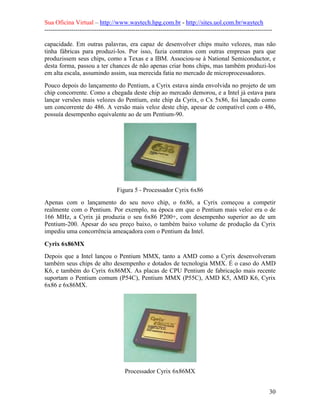 Sua Oficina Virtual – http://www.waytech.hpg.com.br - http://sites.uol.com.br/waytech
--------------------------------------------------------------------------------------------------------------

capacidade. Em outras palavras, era capaz de desenvolver chips muito velozes, mas não
tinha fábricas para produzi-los. Por isso, fazia contratos com outras empresas para que
produzissem seus chips, como a Texas e a IBM. Associou-se à National Semiconductor, e
desta forma, passou a ter chances de não apenas criar bons chips, mas também produzi-los
em alta escala, assumindo assim, sua merecida fatia no mercado de microprocessadores.
Pouco depois do lançamento do Pentium, a Cyrix estava ainda envolvida no projeto de um
chip concorrente. Como a chegada deste chip ao mercado demorou, e a Intel já estava para
lançar versões mais velozes do Pentium, este chip da Cyrix, o Cx 5x86, foi lançado como
um concorrente do 486. A versão mais veloz deste chip, apesar de compatível com o 486,
possuía desempenho equivalente ao de um Pentium-90.




                                  Figura 5 - Processador Cyrix 6x86
Apenas com o lançamento do seu novo chip, o 6x86, a Cyrix começou a competir
realmente com o Pentium. Por exemplo, na época em que o Pentium mais veloz era o de
166 MHz, a Cyrix já produzia o seu 6x86 P200+, com desempenho superior ao de um
Pentium-200. Apesar do seu preço baixo, o também baixo volume de produção da Cyrix
impediu uma concorrência ameaçadora com o Pentium da Intel.

Cyrix 6x86MX
Depois que a Intel lançou o Pentium MMX, tanto a AMD como a Cyrix desenvolveram
também seus chips de alto desempenho e dotados de tecnologia MMX. É o caso do AMD
K6, e também do Cyrix 6x86MX. As placas de CPU Pentium de fabricação mais recente
suportam o Pentium comum (P54C), Pentium MMX (P55C), AMD K5, AMD K6, Cyrix
6x86 e 6x86MX.




                                      Processador Cyrix 6x86MX


                                                                                                            30
 