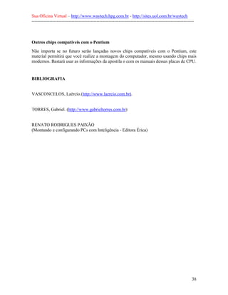 Sua Oficina Virtual – http://www.waytech.hpg.com.br - http://sites.uol.com.br/waytech
--------------------------------------------------------------------------------------------------------------



Outros chips compatíveis com o Pentium
Não importa se no futuro serão lançadas novos chips compatíveis com o Pentium, este
material permitirá que você realize a montagem do computador, mesmo usando chips mais
modernos. Bastará usar as informações da apostila o com os manuais dessas placas de CPU.


BIBLIOGRAFIA


VASCONCELOS, Laércio.(http://www.laercio.com.br).


TORRES, Gabriel. (http://www.gabrieltorres.com.br)


RENATO RODRIGUES PAIXÃO
(Montando e configurando PCs com Inteligência - Editora Érica)




                                                                                                            38
 