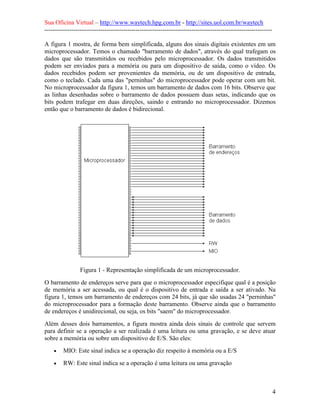 Sua Oficina Virtual – http://www.waytech.hpg.com.br - http://sites.uol.com.br/waytech
--------------------------------------------------------------------------------------------------------------

A figura 1 mostra, de forma bem simplificada, alguns dos sinais digitais existentes em um
microprocessador. Temos o chamado "barramento de dados", através do qual trafegam os
dados que são transmitidos ou recebidos pelo microprocessador. Os dados transmitidos
podem ser enviados para a memória ou para um dispositivo de saída, como o vídeo. Os
dados recebidos podem ser provenientes da memória, ou de um dispositivo de entrada,
como o teclado. Cada uma das "perninhas" do microprocessador pode operar com um bit.
No microprocessador da figura 1, temos um barramento de dados com 16 bits. Observe que
as linhas desenhadas sobre o barramento de dados possuem duas setas, indicando que os
bits podem trafegar em duas direções, saindo e entrando no microprocessador. Dizemos
então que o barramento de dados é bidirecional.




                 Figura 1 - Representação simplificada de um microprocessador.
O barramento de endereços serve para que o microprocessador especifique qual é a posição
de memória a ser acessada, ou qual é o dispositivo de entrada e saída a ser ativado. Na
figura 1, temos um barramento de endereços com 24 bits, já que são usadas 24 "perninhas"
do microprocessador para a formação deste barramento. Observe ainda que o barramento
de endereços é unidirecional, ou seja, os bits "saem" do microprocessador.
Além desses dois barramentos, a figura mostra ainda dois sinais de controle que servem
para definir se a operação a ser realizada é uma leitura ou uma gravação, e se deve atuar
sobre a memória ou sobre um dispositivo de E/S. São eles:
    •    MIO: Este sinal indica se a operação diz respeito à memória ou a E/S
    •    RW: Este sinal indica se a operação é uma leitura ou uma gravação



                                                                                                                 4
 