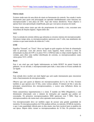 Sua Oficina Virtual – http://www.waytech.hpg.com.br - http://sites.uol.com.br/waytech
--------------------------------------------------------------------------------------------------------------

Outros sinais
Existem ainda mais de uma dúzia de sinais no barramento de controle. Seu estudo é muito
interessante para quem está preocupado em aprender detalhadamente como funciona um
microprocessador e uma placa de CPU. Aqui não iremos abordá-los. Nosso objetivo é
apenas fazer uma apresentação simplificada, para que você perca um pouco do medo.
Existem ainda outros sinais que não são propriamente de controle, e sim, executam uma
miscelânea de funções digitais. Alguns deles são:

VCC
Esta é a entrada de corrente elétrica que alimenta os circuitos internos do microprocessador.
Até pouco tempo atrás, os microprocessadores operavam com 5 volts, mas atualmente são
comuns os que usam tensões da ordem de 3 volts.

GND
Significa "Ground", ou "Terra". Deve ser ligado ao polo negativo da fonte de alimentação
(não se preocupe, você não precisa fazer essas ligações, basta conectar a fonte de
alimentação na placa de CPU e os pinos VCC e GND de todos os chips estarão ligados). Na
verdade, para obter uma melhor distribuição de corrente, os microprocessadores usam
vários pinos VCC e GND.

Reset
Este é um sinal que está ligado indiretamente ao botão RESET do painel frontal do
gabinete. Ao ser ativado, o microprocessador para tudo, e atua como se tivesse acabado de
ser ligado.

Clock
Esta entrada deve receber um sinal digital que será usado internamente para sincronizar
todo o funcionamento do microprocessador.
Observe que sem querer já falamos em microprocessadores de 8 e de 16 bits. Existem
também os que operam com 32 bits, como vermos adiante. O número de bits é uma das
principais características dos microprocessadores, e exerce uma influência direta no
desempenho.
Outra característica importantíssima é o clock. É medido em MHz (Megahertz), e está
diretamente relacionado com o número de instruções por segundo que podem ser
executadas. Os primeiros microprocessadores 8086 operavam com 5 MHz. Hoje os
microprocessadores são muita mais veloz operando muito acima disso.
Um microprocessador deve ser também capaz de acessar uma grande quantidade de
memória. Os microprocessadores de 8 bits podiam utilizar, no máximo, 64 KB de memória,
o que é uma quantidade ridícula para os dias atuais, mas bem razoável para os padrões da
sua época. Depois deles vieram os microprocessadores de 16 bits. Os primeiros eram


                                                                                                                 6
 