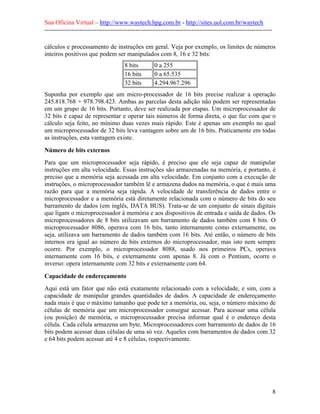 Sua Oficina Virtual – http://www.waytech.hpg.com.br - http://sites.uol.com.br/waytech
--------------------------------------------------------------------------------------------------------------

cálculos e processamento de instruções em geral. Veja por exemplo, os limites de números
inteiros positivos que podem ser manipulados com 8, 16 e 32 bits:
                                      8 bits         0 a 255
                                      16 bits        0 a 65.535
                                      32 bits        4.294.967.296
Suponha por exemplo que um micro-processador de 16 bits precise realizar a operação
245.818.768 + 978.798.423. Ambas as parcelas desta adição não podem ser representadas
em um grupo de 16 bits. Portanto, deve ser realizada por etapas. Um microprocessador de
32 bits é capaz de representar e operar tais números de forma direta, o que faz com que o
cálculo seja feito, no mínimo duas vezes mais rápido. Este é apenas um exemplo no qual
um microprocessador de 32 bits leva vantagem sobre um de 16 bits. Praticamente em todas
as instruções, esta vantagem existe.

Número de bits externos
Para que um microprocessador seja rápido, é preciso que ele seja capaz de manipular
instruções em alta velocidade. Essas instruções são armazenadas na memória, e portanto, é
preciso que a memória seja acessada em alta velocidade. Em conjunto com a execução de
instruções, o microprocessador também lê e armazena dados na memória, o que é mais uma
razão para que a memória seja rápida. A velocidade de transferência de dados entre o
microprocessador e a memória está diretamente relacionada com o número de bits do seu
barramento de dados (em inglês, DATA BUS). Trata-se de um conjunto de sinais digitais
que ligam o microprocessador à memória e aos dispositivos de entrada e saída de dados. Os
microprocessadores de 8 bits utilizavam um barramento de dados também com 8 bits. O
microprocessador 8086, operava com 16 bits, tanto internamente como externamente, ou
seja, utilizava um barramento de dados também com 16 bits. Até então, o número de bits
internos era igual ao número de bits externos do microprocessador, mas isto nem sempre
ocorre. Por exemplo, o microprocessador 8088, usado nos primeiros PCs, operava
internamente com 16 bits, e externamente com apenas 8. Já com o Pentium, ocorre o
inverso: opera internamente com 32 bits e externamente com 64.

Capacidade de endereçamento
Aqui está um fator que não está exatamente relacionado com a velocidade, e sim, com a
capacidade de manipular grandes quantidades de dados. A capacidade de endereçamento
nada mais é que o máximo tamanho que pode ter a memória, ou, seja, o número máximo de
células de memória que um microprocessador consegue acessar. Para acessar uma célula
(ou posição) de memória, o microprocessador precisa informar qual é o endereço desta
célula. Cada célula armazena um byte. Microprocessadores com barramento de dados de 16
bits podem acessar duas células de uma só vez. Aqueles com barramentos de dados com 32
e 64 bits podem acessar até 4 e 8 células, respectivamente.




                                                                                                                 8
 