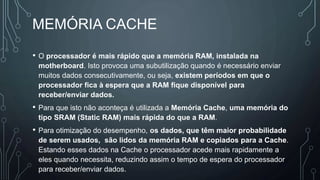 MEMÓRIA CACHE
• O processador é mais rápido que a memória RAM, instalada na
motherboard. Isto provoca uma subutilização quando é necessário enviar
muitos dados consecutivamente, ou seja, existem períodos em que o
processador fica à espera que a RAM fique disponível para
receber/enviar dados.
• Para que isto não aconteça é utilizada a Memória Cache, uma memória do
tipo SRAM (Static RAM) mais rápida do que a RAM.
• Para otimização do desempenho, os dados, que têm maior probabilidade
de serem usados, são lidos da memória RAM e copiados para a Cache.
Estando esses dados na Cache o processador acede mais rapidamente a
eles quando necessita, reduzindo assim o tempo de espera do processador
para receber/enviar dados.
 