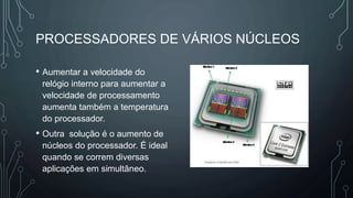 PROCESSADORES DE VÁRIOS NÚCLEOS
• Aumentar a velocidade do
relógio interno para aumentar a
velocidade de processamento
aumenta também a temperatura
do processador.
• Outra solução é o aumento de
núcleos do processador. É ideal
quando se correm diversas
aplicações em simultâneo.
 