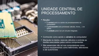 UNIDADE CENTRAL DE
PROCESSAMENTO
• Noção:
• É central pois é o centro do processamento do
computador
• É processador pois processa( calcula, move,…) os
dados
• É unidade pois é só um circuito integrado
• Conhecido como sendo o cérebro do computador
• Manipula os dados, executa cálculos e controla as
tarefas executadas pelos outros componentes
• São essenciais não só nos computadores como
noutros equipamentos como telemóveis, televisores
e até automóveis
 