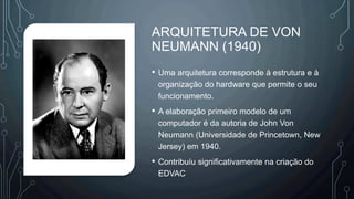 ARQUITETURA DE VON
NEUMANN (1940)
• Uma arquitetura corresponde à estrutura e à
organização do hardware que permite o seu
funcionamento.
• A elaboração primeiro modelo de um
computador é da autoria de John Von
Neumann (Universidade de Princetown, New
Jersey) em 1940.
• Contribuíu significativamente na criação do
EDVAC
 