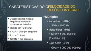 CARATERÍSTICAS DO CPUVELOCIDADE DO
RELÓGIO INTERNO
•Múltiplos
• Kapa- Hertz (KHz)
1 KHz = 1000 Hz
• Mega-hertz (MHz)
1 MHz = 1 000 000 Hz
(1 milhão Hz)
• Giga-hertz (GHz)
1 GHz = 1 000 000 000 Hz
• O clock interno indica a
frequência na qual o
processador trabalha.
• Medido em Hz (Hertz)
• 1 Hz = 1 ciclo por segundo
• 1 Hz = 1 ciclo/s
• 100 Hz = 100 ciclos / s
 