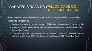 CARATERÍSTICAS DO CPU
• Para além da velocidade do processador a velocidade do computador
depende também de:
• Registos internos – nº de bits com que o CPU trabalha de cada vez (8, 16, 32 ou 64)
• Velocidade do clock externo que indica a frequência de trabalho do barramento de
dados – Bus Speed
• O barramento de dados é um canal físico (pistas) de comunicação de dados entre o
interior e o exterior da CPU. Também é conhecido como FSB (Front Side Bus).
VELOCIDADE DO
RELÓGIO EXTERNO
 