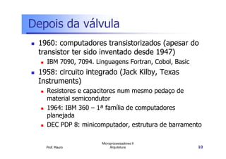Depois da válvula
1960: computadores transistorizados (apesar do
transistor ter sido inventado desde 1947)
IBM 7090, 7094. Linguagens Fortran, Cobol, Basic
1958: circuito integrado (Jack Kilby, Texas
Instruments)
Prof. Mauro
Microprocessadores II
Arquitetura 10
Instruments)
Resistores e capacitores num mesmo pedaço de
material semicondutor
1964: IBM 360 – 1ª família de computadores
planejada
DEC PDP 8: minicomputador, estrutura de barramento
 