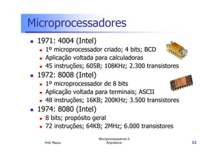 Microprocessadores
1971: 4004 (Intel)
1º microprocessador criado; 4 bits; BCD
Aplicação voltada para calculadoras
45 instruções; 605B; 108KHz; 2.300 transistores
1972: 8008 (Intel)
Prof. Mauro
Microprocessadores II
Arquitetura 11
1972: 8008 (Intel)
1º microprocessador de 8 bits
Aplicação voltada para terminais; ASCII
48 instruções; 16KB; 200KHz; 3.500 transistores
1974: 8080 (Intel)
8 bits; propósito geral
72 instruções; 64KB; 2MHz; 6.000 transistores
 